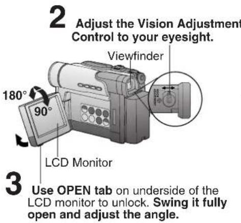 2 Adjust the Vision Adjustment Control to your eyesight. Viewfinder 180° 90° LCD Monitor 3 Use OPEN tab on underside of the LCD monitor to unlock. Swing it fully open and adjust the angle.