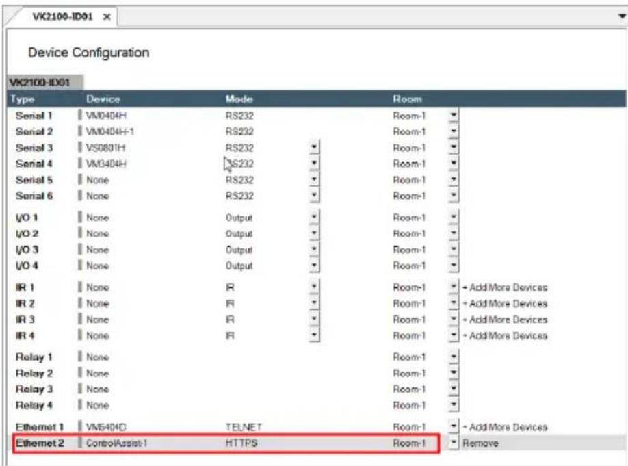 Device Configuration VK2100-ID01 Type Device Mode Room Serial 1 VM040H RS232 Room-1 Serial 2 VM040H-1 RS232 Room-1 Serial 3 VS0801H RS232 Room-1 Serial 4 VM040H RS232 Room-1 Serial 5 None RS232 Room-1 Serial 6 None RS232 Room-1 I/O 1 None Output Room-1 I/O 2 None Output Room-1 I/O 3 None Output Room-1 I/O 4 None Output Room-1 IR 1 None IR Room-1 + Add More Devices IR 2 None IR Room-1 + Add More Devices IR 3 None IR Room-1 + Add More Devices IR 4 None IR Room-1 + Add More Devices Relay 1 None Room-1 Relay 2 None Room-1 Relay 3 None Room-1 Relay 4 None Room-1 Ethernet 1 VM540D TELNET Room-1 + Add More Devices Ethernet 2 ControlAssist-1 HTTPS Room-1 Remove