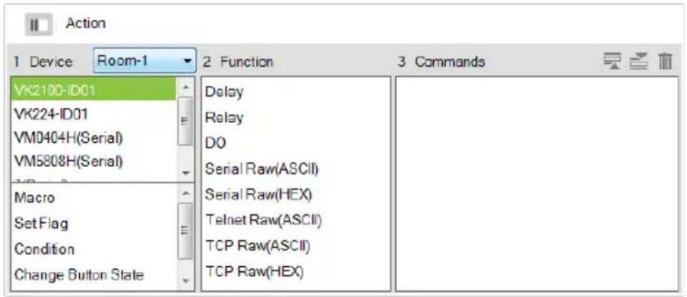 Action 1 Device Room-1 2 Function 3 Commands VK2100-ID01 VK224-ID01 VM0404H(Serial) VM5808H(Serial) Macro Set Flag Condition Change Button State Delay Relay DO Serial Raw(ASCII) Serial Raw(HEX) Telnet Raw(ASCII) TCP Raw(ASCII) TCP Raw(HEX)