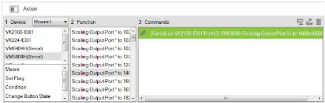 Action 1 Device Room-1 2 Function 3 Commands VK2100-ID01 VK224-ID01 VM0404H(Serial) VM5808H(Serial) Macro Set Flag Condition Change Button State Scaling Output Port * to 100 Scaling Output Port * to 100 Scaling Output Port * to 100 Scaling Output Port * to 120 Scaling Output Port * to 120 Scaling Output Port * to 140 Scaling Output Port * to 160 Scaling Output Port * to 160 Scaling Output Port * to 190 (Serial) on VK2100-ID01 Port(3) VM5808H Scaling Output Port 01 to 1400x1050