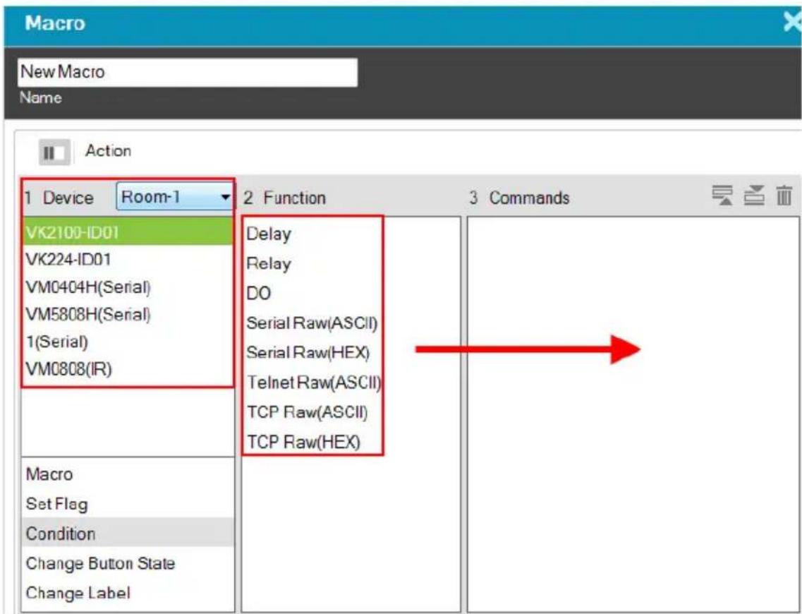 Macro New Macro Name Action 1 Device Room-1 VK2100-ID01 VK224-ID01 VM0404H(Serial) VM5808H(Serial) 1(Serial) VM0808(IR) Macro Set Flag Condition Change Button State Change Label 2 Function Delay Relay DO Serial Raw(ASCII) Serial Raw(HEX) Telnet Raw(ASCII) TCP Raw(ASCII) TCP Raw(HEX) 3 Commands