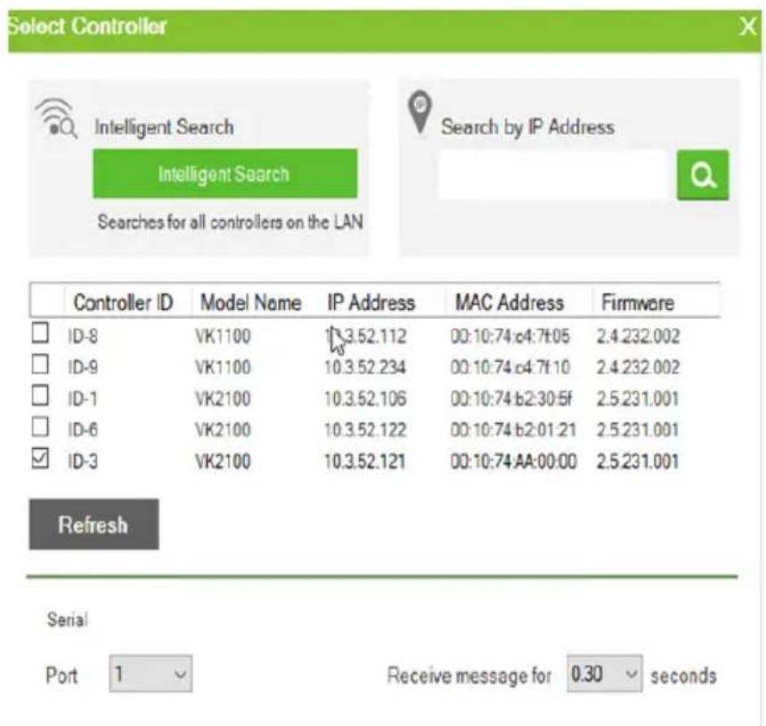 Select Controller Intelligent Search Intelligent Search Searches for all controllers on the LAN Search by IP Address Controller ID Model Name IP Address MAC Address Firmware ID-8 VK1100 13.52.112 00:10:74:c4:7f:05 2.4.232.002 ID-9 VK1100 10.3.52.234 00:10:74:c4:7f:10 2.4.232.002 ID-1 VK2100 10.3.52.106 00:10:74:b2:30:5f 2.5.231.001 ID-6 VK2100 10.3.52.122 00:10:74:b2:01:21 2.5.231.001 ID-3 VK2100 10.3.52.121 00:10:74:AA:00:00 2.5.231.001 Refresh Serial Port 1 Receive message for 0.30 seconds