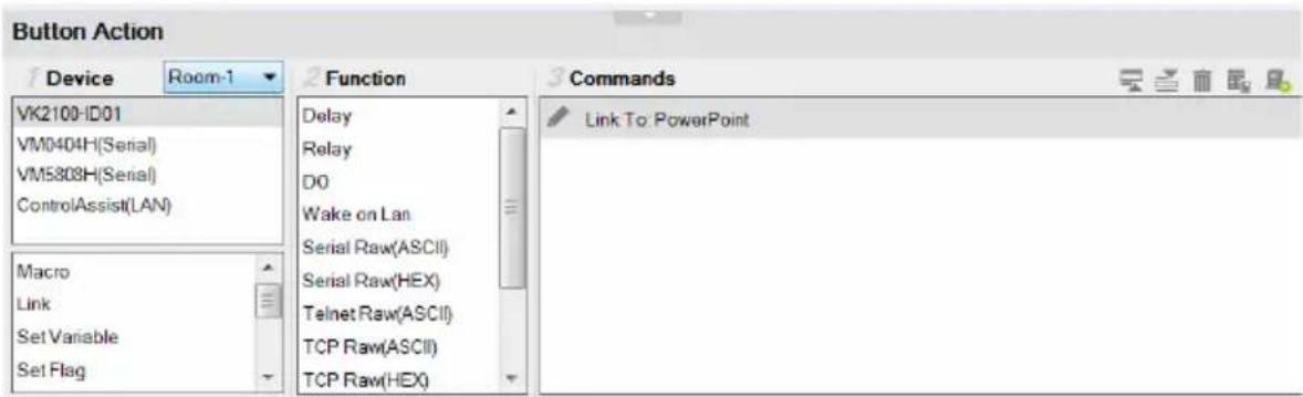Button Action Device Room-1 VK2100-ID01 VM0404H(Serial) VM5808H(Serial) ControlAssist(LAN) Macro Link Set Variable Set Flag Function Delay Relay DO Wake on Lan Serial Raw(ASCII) Serial Raw(HEX) Telnet Raw(ASCII) TCP Raw(ASCII) TCP Raw(HEX) Commands Link To: PowerPoint