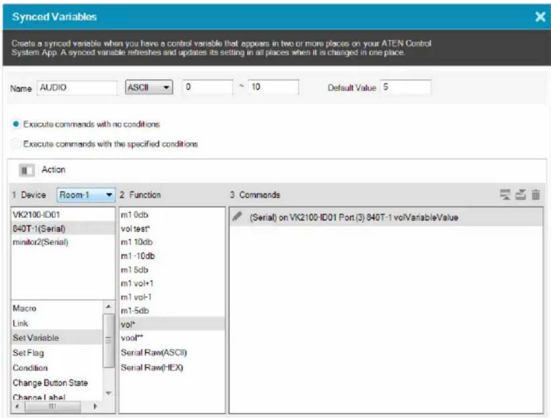 Synced Variables Create a synced variable when you have a control variable that appears in two or more places on your ATEN Control System App. A synced variable refreshes and updates its setting in all places when it is changed in one place. Name AUDIO ASCII 0 10 Default Value 5 Execute commands with no conditions Execute commands with the specified conditions Action 1 Device Room-1 2 Function 3 Commands VK2100-ID01 840T-1(Serial) minitor2(Serial) Macro Link Set Variable Set Flag Condition Change Button State Change Label m1 0db vol test* m1 10db m1 -10db m1 5db m1 vol+1 m1 vol-1 m1-5db vol* vool** Serial Raw(ASCII) Serial Raw(HEX) (Serial) on VK2100-ID01 Port (3) 840T-1 volVariableValue