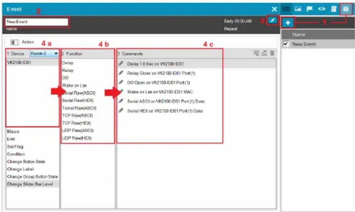 Event New Event Name: Daily 00:00 AM Repeat Action 4a 4b 4c 1 Device Room-2 VK2100-ID01 Macro Link Set Flag Condition Change Button State Change Label Change Group Button State Change Slider Bar Level 2 Function Delay Relay DO Wake on Lan Serial Raw(ASCII) Serial Raw(HEX) Telnet Raw(ASCII) TCP Raw(ASCII) TCP Raw(HEX) UDP Raw(ASCII) UDP Raw(HEX) 3 Commands Delay 1.0 Sec on VK2100-ID01 Relay Close on VK2100-ID01 Port (1) DO Open on VK2100-ID01 Port (1) Wake on Lan on VK2100-ID01 MAC: Serial ASCII on VK2100-ID01 Port (1) Data: Serial HEX on VK2100-ID01 Port (1) Data