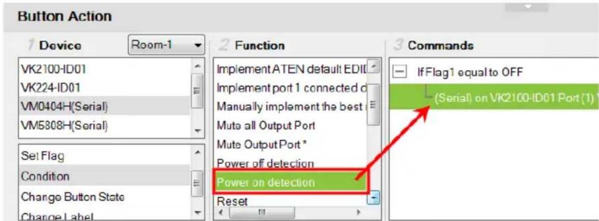 Button Action 1 Device Room-1 VK2100-ID01 VK224-ID01 VM0404H(Serial) VM5808H(Serial) Set Flag Condition Change Button State Change Label 2 Function Implement ATEN default EDIT Implement port 1 connected d Manually implement the best Mute all Output Port Mute Output Port * Power off detection Power on detection Reset 3 Commands If Flag1 equal to OFF (Serial) on VK2100-ID01 Port (1)