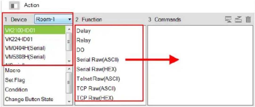 Action 1 Device Room-1 VK2100-ID01 VK224-ID01 VM0404H(Serial) VM5808H(Serial) Macro Set Flag Condition Change Button State 2 Function Delay Relay DO Serial Raw(ASCII) Serial Raw(HEX) Telnet Raw(ASCII) TCP Raw(ASCII) TCP Raw(HEX) 3 Commands