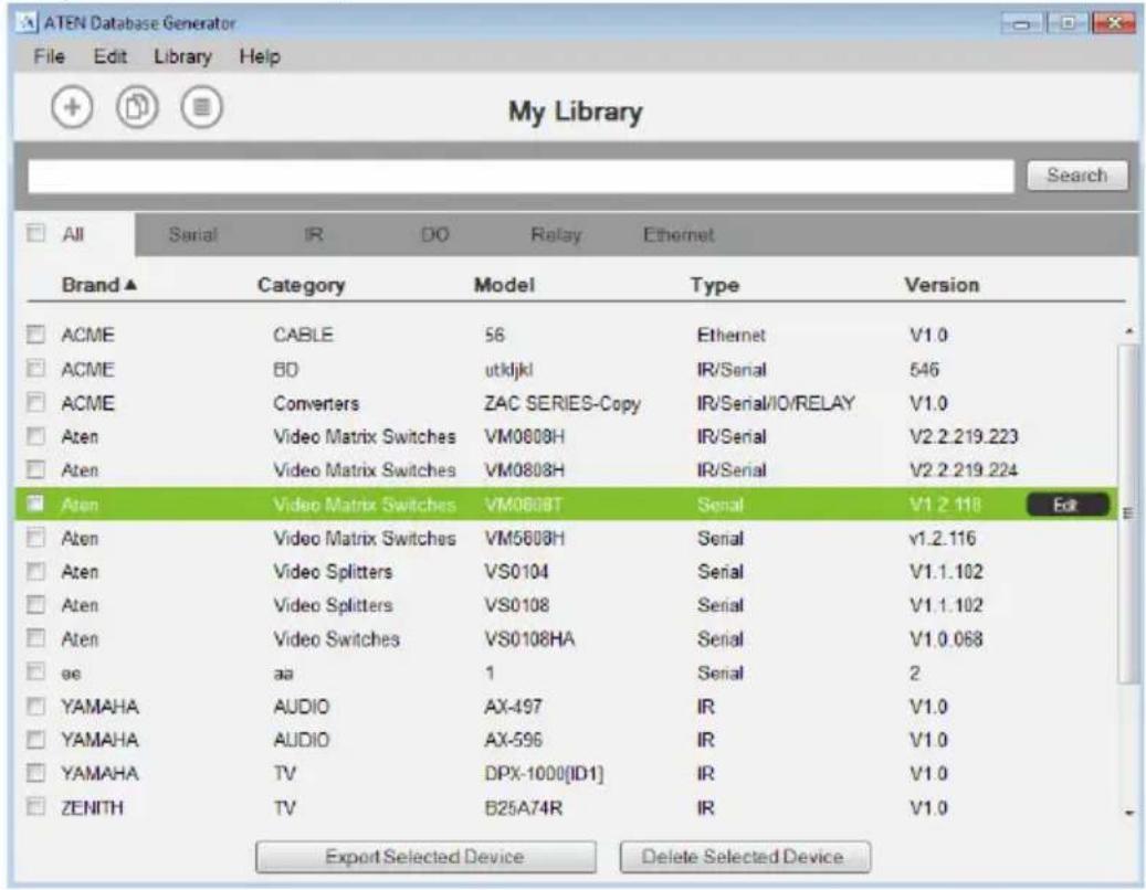 ATEN Database Generator File Edit Library Help My Library Search All Serial IR DO Relay Ethernet Brand ▲ Category Model Type Version ACME CABLE 56 Ethernet V1.0 ACME BD utkljkl IR/Serial 546 ACME Converters ZAC SERIES-Copy IR/Serial/IO/RELAY V1.0 Aten Video Matrix Switches VM0808H IR/Serial V2.2.219.223 Aten Video Matrix Switches VM0808H IR/Serial V2.2.219.224 Aten Video Matrix Switches VM0808T Serial V1.2.118 Edit Aten Video Matrix Switches VM5608H Serial v1.2.116 Aten Video Splitters VS0104 Serial V1.1.102 Aten Video Splitters VS0108 Serial V1.1.102 Aten Video Switches VS0108HA Serial V1.0.068 at aa 1 Serial 2 YAMAHA AUDIO AX-497 IR V1.0 YAMAHA AUDIO AX-596 IR V1.0 YAMAHA TV DPX-1000[ID1] IR V1.0 ZENITH TV B25A74R IR V1.0 Export Selected Device Delete Selected Device