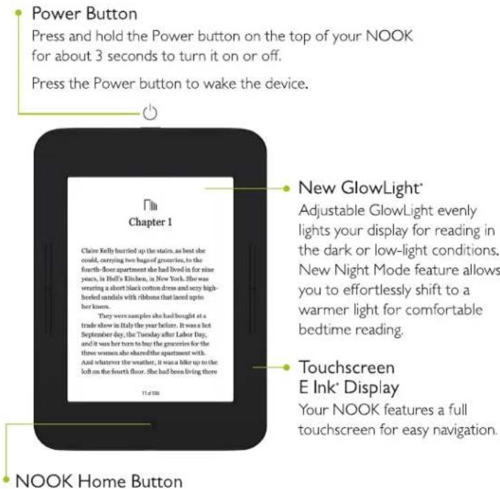 Power Button Press and hold the Power button on the top of your NOOK for about 3 seconds to turn it on or off. Press the Power button to wake the device. Chapter 1 Chaine Kelly hurried up the stairs, as best she could, carrying two bags of groceries, to the fourth-floor apartment she had lived in for nine years, in Helli's Kitchen, in New York. She was wearing a short black cotton dress and sexy high- heeled sandals with ribbons that laid up to her knues. They were samples she had bought at a trade show in Italy the year before. It was a hot September day, the Tuesday after Labor Day, and it was her turn to buy the groceries for the three women she shared the apartment with. And whatever the weather, it was a hike up to the left on the fourth floor. She had been living there 11:47:00 New GlowLight* Adjustable GlowLight evenly lights your display for reading in the dark or low-light conditions. New Night Mode feature allows you to effortlessly shift to a warmer light for comfortable bedtime reading. Touchscreen E Ink* Display Your NOOK features a full touchscreen for easy navigation. NOOK Home Button
