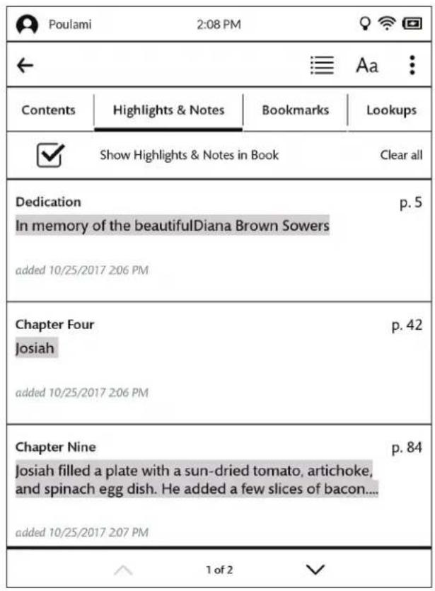 Poulami 2:08 PM ← Aa : Contents Highlights & Notes Bookmarks Lookups ✓ Show Highlights & Notes in Book Clear all Dedication p. 5 In memory of the beautiful Diana Brown Sowers added 10/25/2017 206 PM Chapter Four p. 42 Josiah added 10/25/2017 206 PM Chapter Nine p. 84 Josiah filled a plate with a sun-dried tomato, artichoke, and spinach egg dish. He added a few slices of bacon.... added 10/25/2017 207 PM 1 of 2 ✓