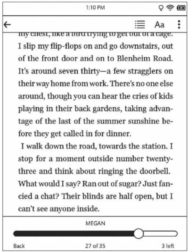 1:10 PM My chest, like a bird trying to get out of a cage. I slip my flip-flops on and go downstairs, out of the front door and on to Blenheim Road. It's around seven thirty—a few stragglers on their way home from work. There's no one else around, though you can hear the cries of kids playing in their back gardens, taking advantage of the last of the summer sunshine be- fore they get called in for dinner. I walk down the road, towards the station. I stop for a moment outside number twenty- three and think about ringing the doorbell. What would I say? Ran out of sugar? Just fan- cied a chat? Their blinds are half open, but I can't see anyone inside. MEGAN Back 27 of 35 3 left