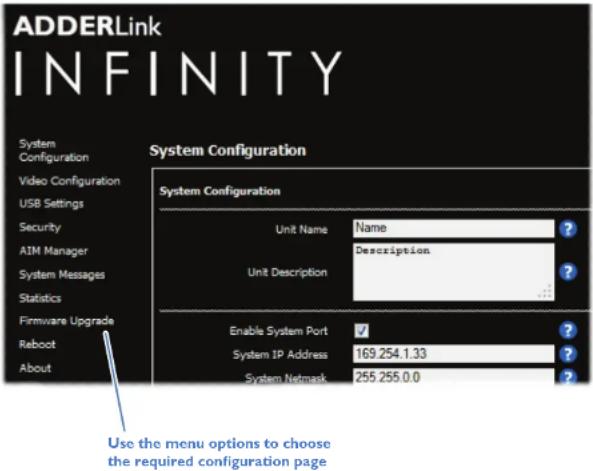 ADDERLink INFINITY System Configuration System Configuration Unit Name Name ? Unit Description ? ? ? ? Enable System Port ✓ ? System IP Address 169.254.1.33 ? System Network 255.255.0.0 ? Use the menu options to choose the required configuration page