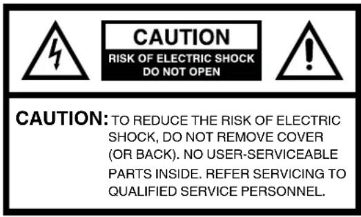 CAUTION RISK OF ELECTRIC SHOCK DO NOT OPEN CAUTION: TO REDUCE THE RISK OF ELECTRIC SHOCK, DO NOT REMOVE COVER (OR BACK). NO USER-SERVICEABLE PARTS INSIDE. REFER SERVICING TO QUALIFIED SERVICE PERSONNEL.