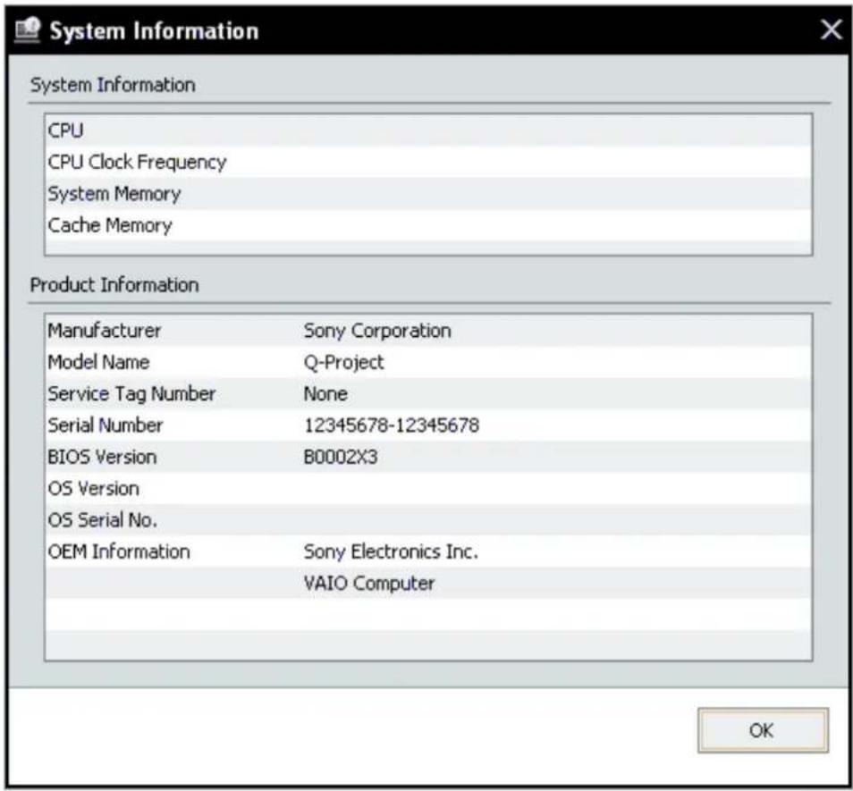 System Information CPU CPU Clock Frequency System Memory Cache Memory Product Information Manufacturer Sony Corporation Model Name Q-Project Service Tag Number None Serial Number 12345678-12345678 BIOS Version B0002X3 OS Version OS Serial No. OEM Information Sony Electronics Inc. VAIO Computer OK