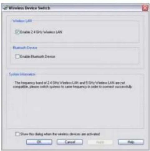 Wireless Device Switch Wireless LAN Enable 2.4 GHz Wireless LAN Bluetooth Device Enable Bluetooth Device System Information: The frequency band of 2.4 GHz Wireless LAN and 5 GHz Wireless LAN are not compatible, please switch system to cause frequency in order to connect successfully. Show this dialog when the wireless devices are activated OK Cancel Help