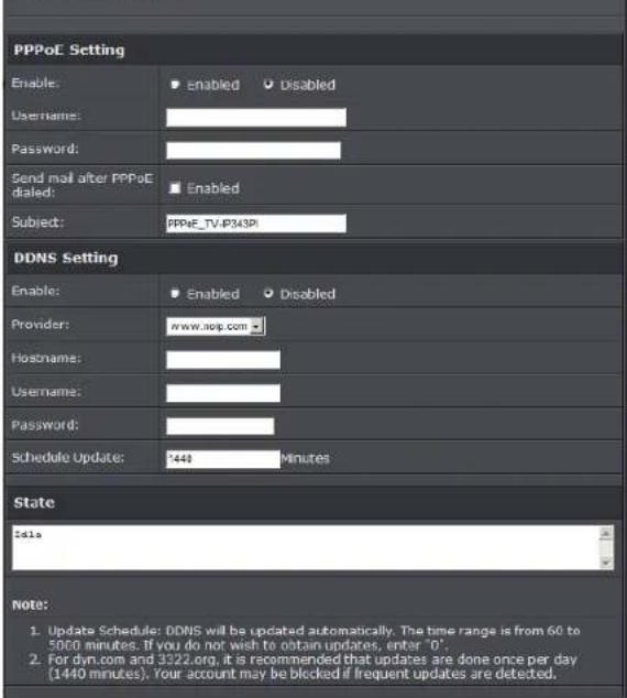 PPPoE Setting Enable: ▼ enabled ▼ Disabled Username: Password: Send mail after PPPoE dailed: ■ Enabled Subject: PPPoE_TV-IP343PI DDNS Setting Enable: ▼ Enabled ▼ Disabled Provider: www.noip.com Hostname: Username: Password: Schedule Update: 1448 Minutes State Date Note: 1. Update Schedule: DDNS will be updated automatically. The time range is from 60 to 5000 minutes. If you do not wish to obtain updates, enter "0". 2. For dyn.com and 3322.org, it is recommended that updates are done once per day (1440 minutes). Your account may be blocked if frequent updates are detected.