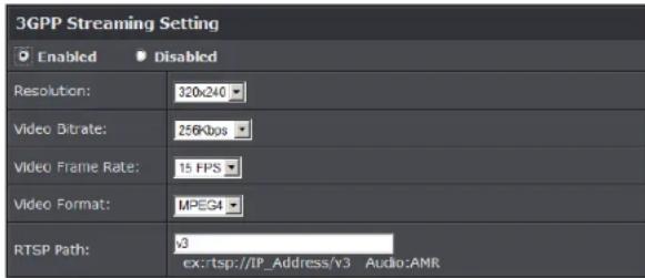 3GPP Streaming Setting Enabled Disabled Resolution: 320x240 Video Bitrate: 256Kbps Video Frame Rate: 15 FPS Video Format: MPEG4 RTSP Path: v3 ex:rtsp://IP_Address/v3 Audio:AMR