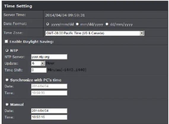 Time Setting Server Time: 2014/04/04 09:59:31 Date Format: ○ yyyy/mm/dd ● mm/dd/yyyy ● dd/mm/yyyy Time Zone: GMT-08.00 Pacific Time (US & Canada) ■ Enable Daylight Saving: ● NTP NTP Server: pool.ntp.org Update: 6 Hour Time Shift: 0 Minutes[-1440..1440] ● Synchronize with PC's time Date: 2014/04/04 Time: 10:59:33 ● Manual Date: 2014/04/04 Time: 10:53:16