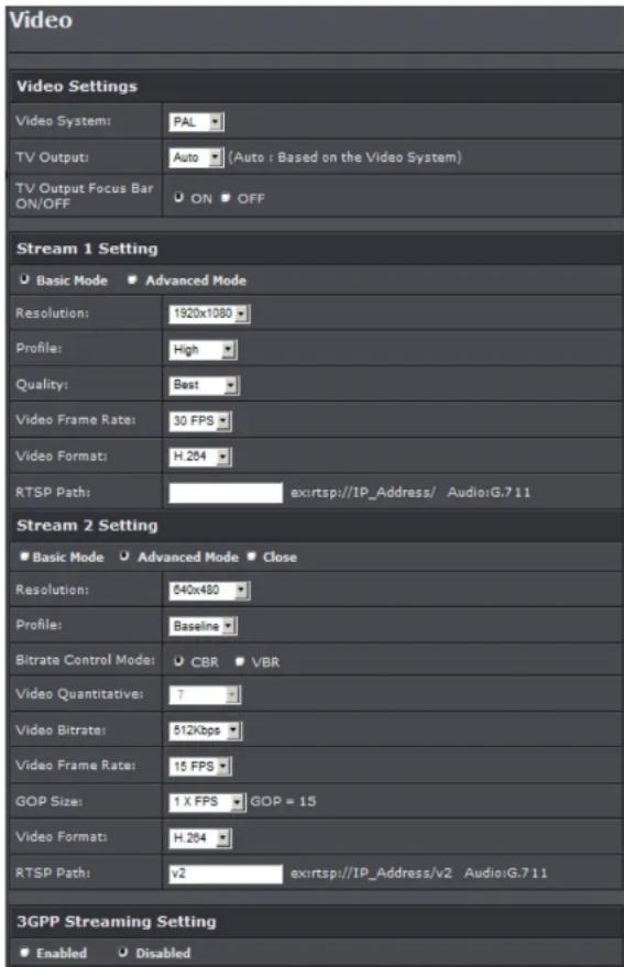 Video Video Settings Video System: PAL TV Output: Auto (Auto : Based on the Video System) TV Output Focus Bar ON/OFF ON OFF Stream 1 Setting Basic Mode Advanced Mode Resolution: 1920x1080 Profile: High Quality: Best Video Frame Rate: 30 FPS Video Format: H.264 RTSP Path: ex:rtsp://IP_Address/ Audio:G.7.11 Stream 2 Setting Basic Mode Advanced Mode Close Resolution: 540x480 Profile: Baseline Bitrate Control Mode: CBR VBR Video Quantitative: 7 Video Bitrate: 512kbps Video Frame Rate: 15 FPS GOP Size: 1 X FPS GOP = 15 Video Format: H.264 RTSP Path: v2 ex:rtsp://IP_Address/v2 Audio:G.7.11 3GPP Streaming Setting Enabled Disabled
