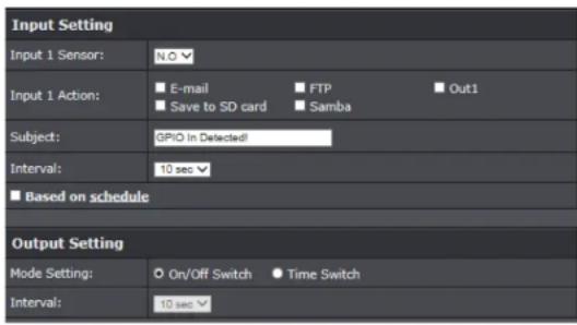 Input Setting Input 1 Sensor: N.O Input 1 Action: E-mail FTP Out1 Save to SD card Samba Subject: GPiO In Detected! Interval: 10 sec Based on schedule Output Setting Mode Setting: On/Off Switch Time Switch Interval: 10 sec