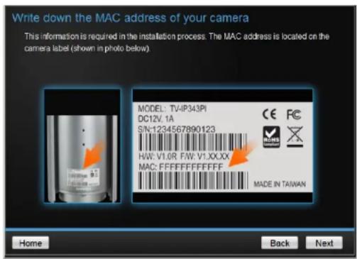 Write down the MAC address of your camera This information is required in the installation process. The MAC address is located on the camera label (shown in photo below) MODEL: TV-IP343PI DC12V.1A SN:1234567890123 HW: V1.0R FW: V1.XX.XX MAC: FFFFFFFF Made IN TAIWAN Home Back Next