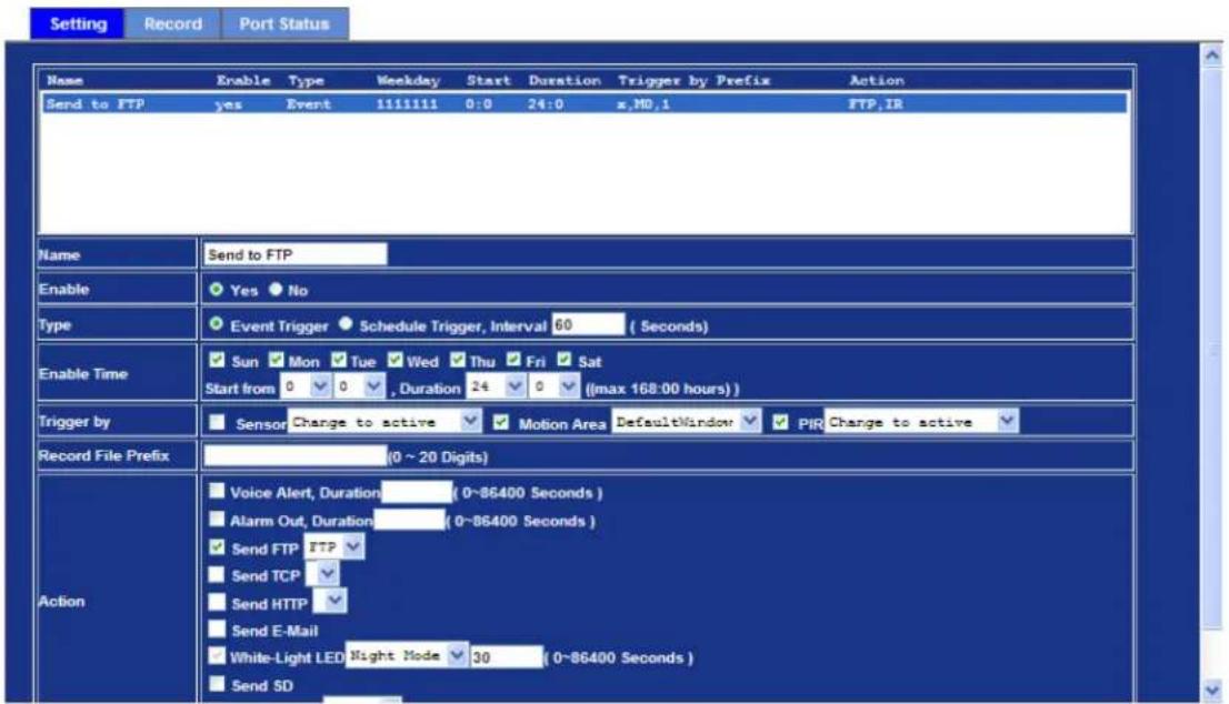Setting Record Port Status Name Enable Type Weekday Start Duration Trigger by Prefix Action Send to FTP yes Event 1111111 0:0 24:0 x,MD,1 FTP,IR Name Send to FTP Enable Yes No Type Event Trigger Schedule Trigger, Interval 60 (Seconds) Enable Time Sun Mon Tue Wed Thu Fri Sat Start from 0 0 , Duration 24 0 (max 168:00 hours) Trigger by Sensor Change to active Motion Area DefaultWindow PIR Change to active Record File Prefix (0 ~ 20 Digits) Action Voice Alert, Duration (0~86400 Seconds) Alarm Out, Duration (0~86400 Seconds) Send FTP FTP Send TCP Send HTTP Send E-Mail White-Light LED Night Mode 30 (0~86400 Seconds) Send SD
