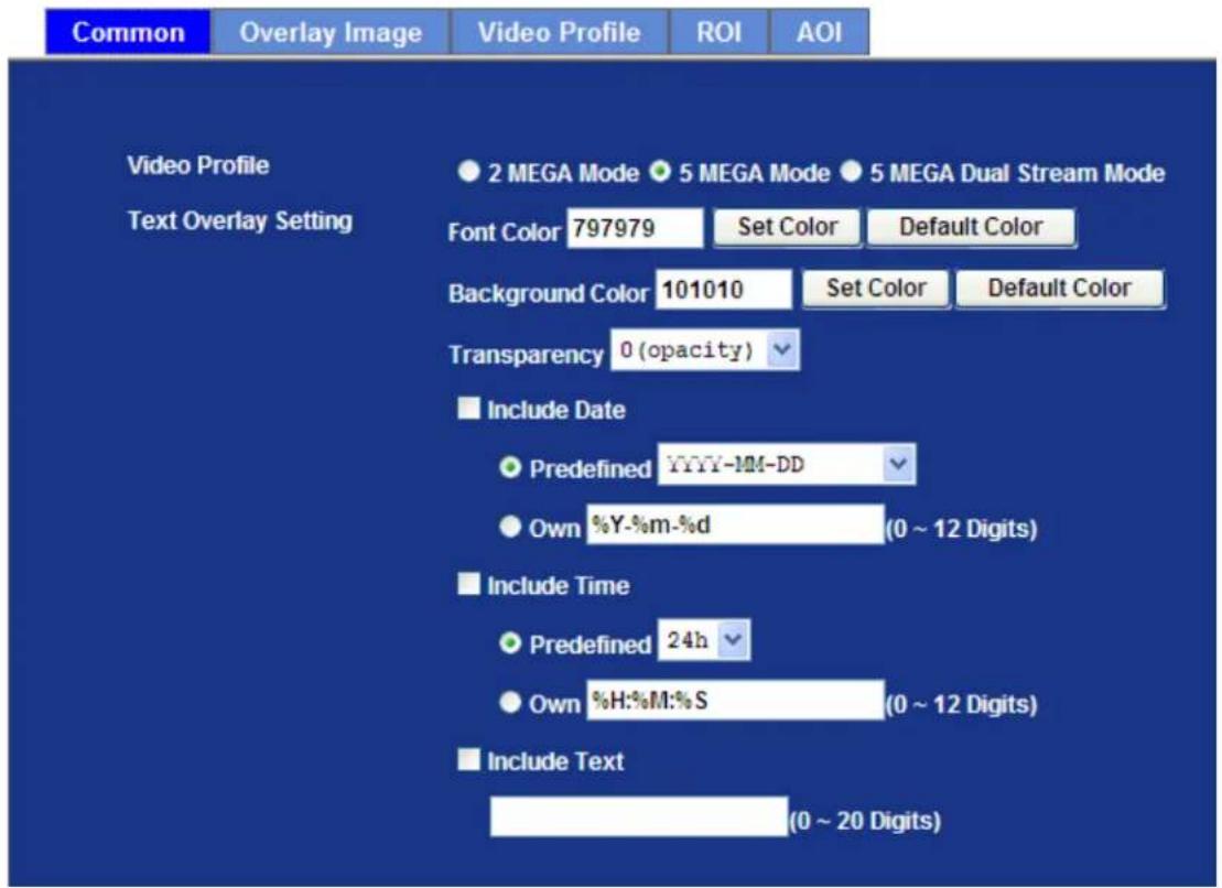 Common Overlay Image Video Profile ROI AOI Video Profile Text Overlay Setting 2 MEGA Mode 5 MEGA Mode 5 MEGA Dual Stream Mode Font Color 797979 Set Color Default Color Background Color 101010 Set Color Default Color Transparency 0 (opacity) Include Date Predefined YYYY-MM-DD Own %Y-%m-%d (0 ~ 12 Digits) Include Time Predefined 24h Own %H:%M:%S (0 ~ 12 Digits) Include Text (0 ~ 20 Digits)