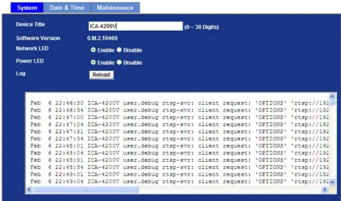 System Date & Time Maintenance Device Title ICA-4200V (0 ~ 30 Digits) Software Version 6.M.2.10469 Network LED Enable Disable Power LED Enable Disable Log Reload Feb 6 22:46:30 ICA-4200V user.debug rtsp-svr: client request: 'OPTIONS' 'rtsp://192' Feb 6 22:46:34 ICA-4200V user.debug rtsp-svr: client request: 'OPTIONS' 'rtsp://192' Feb 6 22:47:00 ICA-4200V user.debug rtsp-svr: client request: 'OPTIONS' 'rtsp://192' Feb 6 22:47:04 ICA-4200V user.debug rtsp-svr: client request: 'OPTIONS' 'rtsp://192' Feb 6 22:47:31 ICA-4200V user.debug rtsp-svr: client request: 'OPTIONS' 'rtsp://192' Feb 6 22:47:34 ICA-4200V user.debug rtsp-svr: client request: 'OPTIONS' 'rtsp://192' Feb 6 22:48:01 ICA-4200V user.debug rtsp-svr: client request: 'OPTIONS' 'rtsp://192' Feb 6 22:48:04 ICA-4200V user.debug rtsp-svr: client request: 'OPTIONS' 'rtsp://192' Feb 6 22:48:31 ICA-4200V user.debug rtsp-svr: client request: 'OPTIONS' 'rtsp://192' Feb 6 22:48:34 ICA-4200V user.debug rtsp-svr: client request: 'OPTIONS' 'rtsp://192' Feb 6 22:49:01 ICA-4200V user.debug rtsp-svr: client request: 'OPTIONS' 'rtsp://192' Feb 6 22:49:04 ICA-4200V user.debug rtsp-svr: client request: 'OPTIONS' 'rtsp://192'