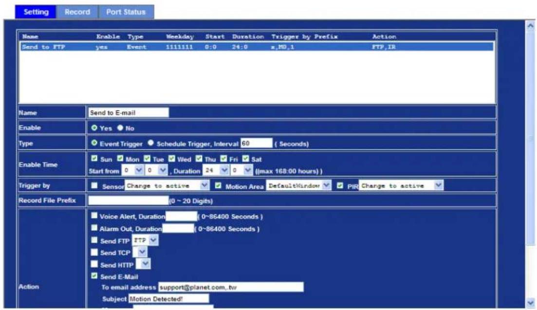 Setting Record Port Status Name Enable Type Weekday Start Duration Trigger by Prefix Action Send to FTP yes Event 1111111 0:0 24:0 x,MD,1 FTP,IR Name Send to E-mail Enable Yes No Type Event Trigger Schedule Trigger, Interval 60 (Seconds) Enable Time Sun Mon Tue Wed Thu Fri Sat Start from 0 0 , Duration 24 0 ((max 168:00 hours)) Trigger by Sensor Change to active Motion Area DefaultWindow PIR Change to active Record File Prefix (0 ~ 20 Digits) Action Voice Alert, Duration (0~86400 Seconds) Alarm Out, Duration (0~86400 Seconds) Send FTP FTP Send TCP Send HTTP Send E-Mail To email address support@planet.com,tw Subject Motion Detected!