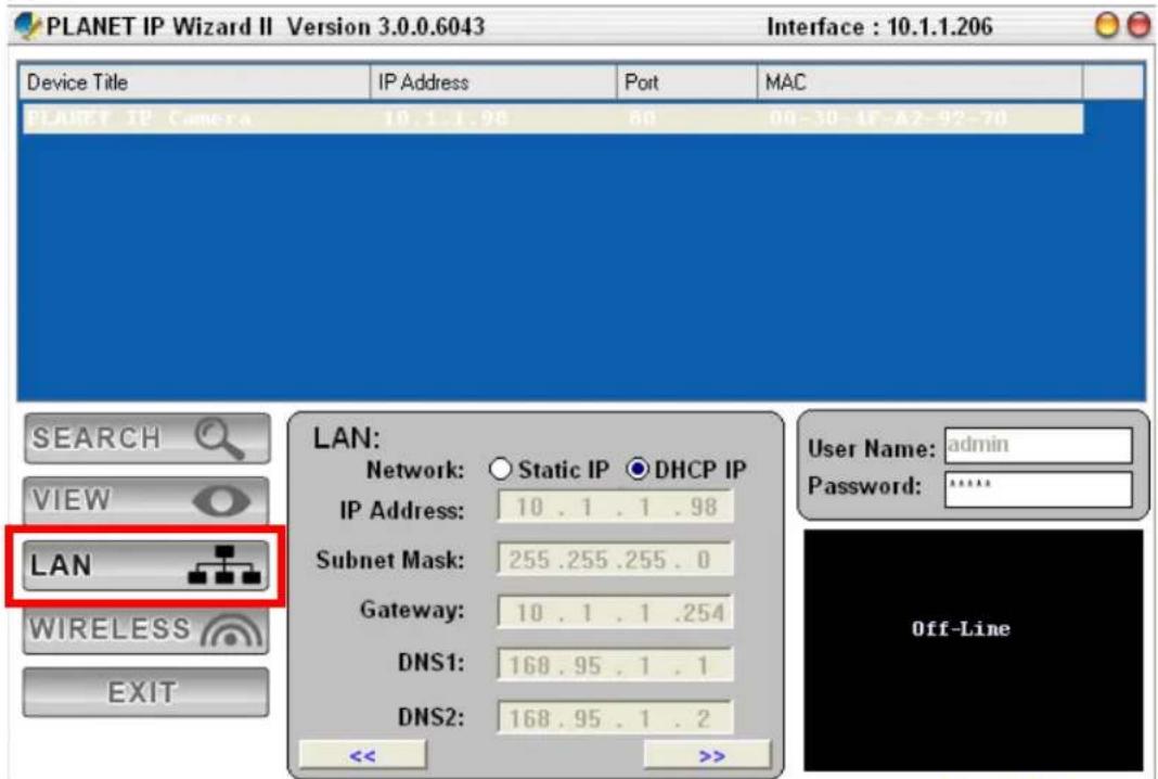 PLANET IP Wizard II Version 3.0.0.6043 Interface : 10.1.1.206 Device Title IP Address Port MAC PLAURET IP Camera 10.1.1.98 80 00-30-IP-A7-92-70 SEARCH VIEW LAN WIRELESS EXIT LAN: Network: ○ Static IP ● DHCP IP IP Address: 10 . 1 . 1 . 98 Subnet Mask: 255 .255 .255 . 0 Gateway: 10 . 1 . 1 .254 DNS1: 168 .95 . 1 . 1 DNS2: 168 .95 . 1 . 2 << >>
