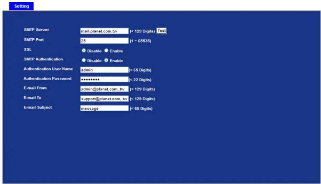 Setting SMTP Server mail.planet.com.tw (< 129 Digits) Test SMTP Port 25 (1 ~ 65535) SSL Disable Enable SMTP Authentication Disable Enable Authentication User Name admin (< 65 Digits) Authentication Password ******** (< 22 Digits) E-mail From admin@planet.com.,tv (< 129 Digits) E-mail To support@planet.com.,tv (< 129 Digits) E-mail Subject message (< 65 Digits)