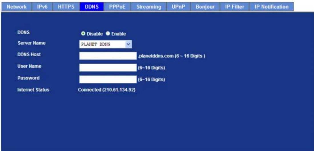 Network IPv6 HTTPS DDNS PPPoE Streaming UPnP Bonjour IP Filter IP Notification DDNS Disable Enable Server Name PLANET DDNS DDNS Host .planetddns.com (6 ~ 16 Digits ) User Name (6~16 Digits) Password (6~16 Digits) Internet Status Connected (210.61.134.92)