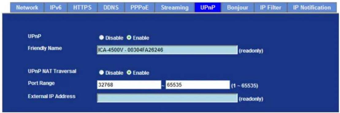 Network IPv6 HTTPS DDNS PPPoE Streaming UPnP Bonjour IP Filter IP Notification UPnP Disable Enable Friendly Name ICA-4500V - 00304FA26246 (readonly) UPnP NAT Traversal Disable Enable Port Range 32768 ~ 65535 (1 ~ 65535) External IP Address (readonly)