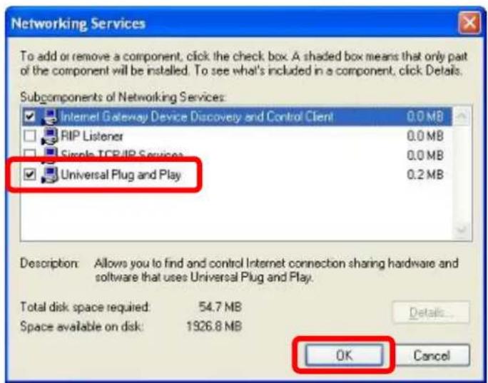 Networking Services To add or remove a component, click the check box. A shaded box means that only part of the component will be installed. To see what's included in a component, click Details. Subcomponents of Networking Services: Internet Gateway Device Discovery and Control Client 0.0 MB RIP Listener 0.0 MB Circle TCP/IP Services 0.0 MB Universal Plug and Play 0.2 MB Description: Allows you to find and control Internet connection sharing hardware and software that uses Universal Plug and Play. Total disk space required: 54.7 MB Space available on disk: 1926.8 MB Details... OK Cancel