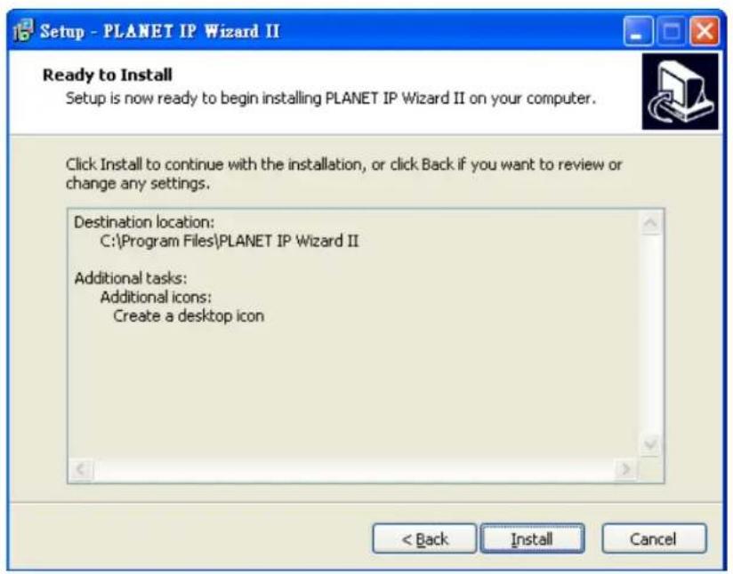 Setup - PLANET IP Wizard II Ready to Install Setup is now ready to begin installing PLANET IP Wizard II on your computer. Click Install to continue with the installation, or click Back if you want to review or change any settings. Destination location: C:\Program Files\PLANET IP Wizard II Additional tasks: Additional icons: Create a desktop icon < Back Install Cancel