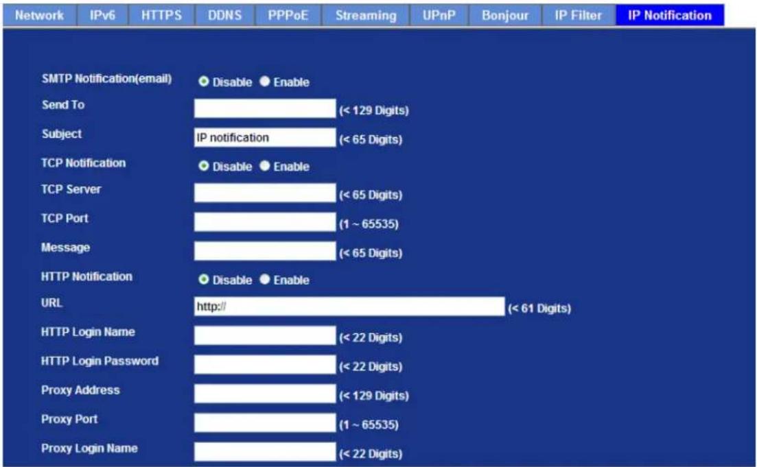 Network IPv6 HTTPS DDNS PPPoE Streaming UPnP Bonjour IP Filter IP Notification SMTP Notification(email) Disable Enable Send To (< 129 Digits) Subject IP notification (< 65 Digits) TCP Notification Disable Enable TCP Server (< 65 Digits) TCP Port (1 ~ 65535) Message (< 65 Digits) HTTP Notification Disable Enable URL http:// (< 61 Digits) HTTP Login Name (< 22 Digits) HTTP Login Password (< 22 Digits) Proxy Address (< 129 Digits) Proxy Port (1 ~ 65535) Proxy Login Name (< 22 Digits)