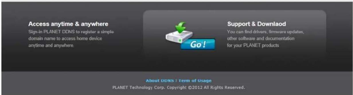 Access anytime & anywhere Sign-in PLANET DDNS to register a simple domain name to access home device anytime and anywhere. Go! Support & Download You can find drivers, firmware updates, other software and documentation for your PLANET products About DDNS | Term of Usage PLANET Technology Corp. Copyright ©2012 All Rights Reserved.