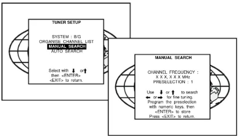 TUNER SETUP SYSTEM : B/G ORGANISE CHANNEL LIST MANUAL SEARCH AUTO SEARCH Select with ↓ or ↑ then to return. MANUAL SEARCH CHANNEL FREQUENCY : X X X, X X X MHz PRESELECTION : 1 Use ↓ or ↑ to search ← or → for fine tuning. Program the preselection with numeric keys, then to store Press to return.