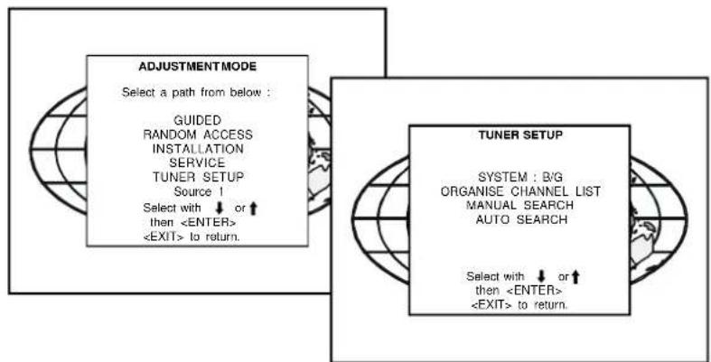 ADJUSTMENT MODE Select a path from below : GUIDED RANDOM ACCESS INSTALLATION SERVICE TUNER SETUP Source 1 Select with ↓ or ↑ then to return. TUNER SETUP SYSTEM : B/G ORGANISE CHANNEL LIST MANUAL SEARCH AUTO SEARCH Select with ↓ or ↑ then to return.