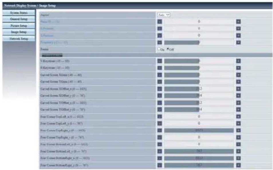 Network Display System > Image Setup System Status General Setup Picture Setup Image Setup Network Setup Input Auto Power (W) = 120 0 0 0 Frequency (Hz) = 15 0 On Off Measurement N Keystons (-15 to -16) H Keystons (-16 to -17) Current Screen XDset (40 -- 40) Current Screen YSet (40 -- 40) Current Screen XDset_x (0 -- 1015) Current Screen XDset_y (0 -- 187) Current Screen YOffset_x (0 -- 1022) Current Screen YOffset_y (0 -- 187) Four Current TopLeft_x (0 -- 1015) Four Current TopLeft_y (0 -- 187) Four Current Highlighted_y (0 -- 1025) Four Current TopRight_y (0 -- 187) Four Current BottomLeft_x (0 -- 1022) Four Current BottomLeft_y (0 -- 187) Four Current BottomRight_x (0 -- 1023) Four Current BottomRight_y (0 -- 187)