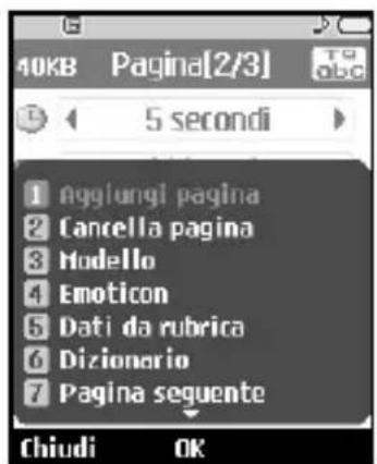 40KB Pagina[2/3] 5 secondi 1 aggiungi pagina 2 Cancella pagina 3 Modello 4 Emoticon 5 Dati da rubrica 6 Dizionario 7 Pagina seguente Chiudi OK