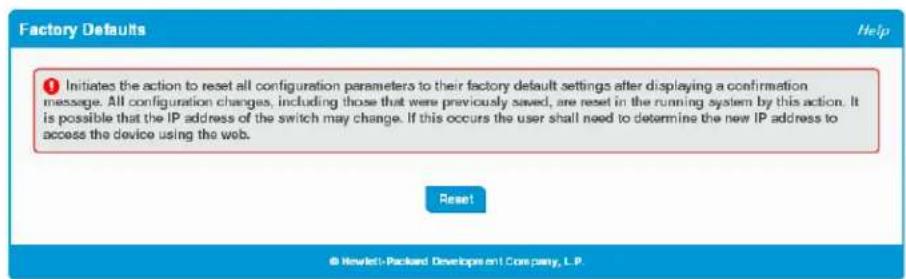 Factory Defaults Help ① Initiates the action to reset all configuration parameters to their factory default settings after displaying a confirmation message. All configuration changes, including those that were previously saved, are reset in the running system by this action. It is possible that the IP address of the switch may change. If this occurs the user shall need to determine the new IP address to access the device using the web. Reset © Novlett Packard Developpent Company, L.P.