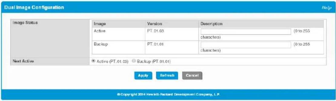 Dual Image Configuration Help Image Status Image Version Description Active PT.01.03 (0 to 255 characters) Backup PT.01.01 (0 to 255 characters) Next Active ● Active (PT.01.03) ○ Backup (PT.01.01) Apply Refresh Cancel © Copyright 2014 Hewlett-Packard Development Company, L.P.