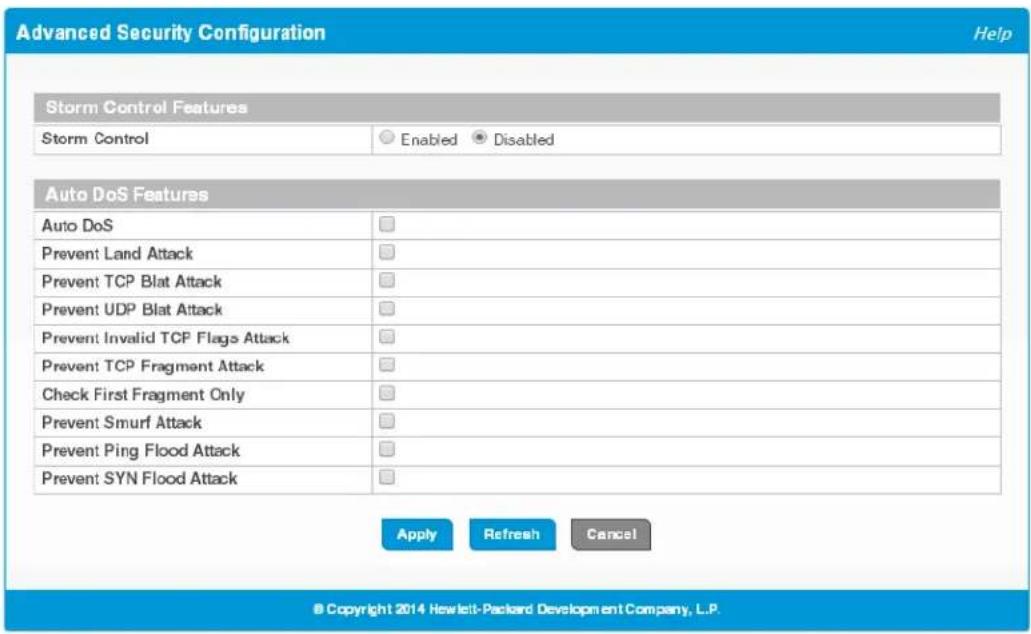 Advanced Security Configuration Help Storm Control Features Storm Control Enabled Disabled Auto DoS Features Auto DoS Prevent Land Attack Prevent TCP Blat Attack Prevent UDP Blat Attack Prevent Invalid TCP Flags Attack Prevent TCP Fragment Attack Check First Fragment Only Prevent Smurf Attack Prevent Ping Flood Attack Prevent SYN Flood Attack Apply Refresh Cancel © Copyright 2014 Hewlett-Packard Development Company, L.P.