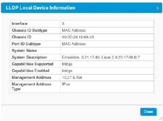 LLDP Local Device Information Interface 3 Chassis ID Subtype MAC Address Chassis ID 00:00:29:19:6A:45 Port ID Subtype MAC Address System Name System Description Emalation, 3.21.17.43, Linux 2.6.23.17-86.fc7 Capabilities Supported bridge Capabilities Enabled bridge Management Address 10.27.8.154 Management Address Type IPv4 Close