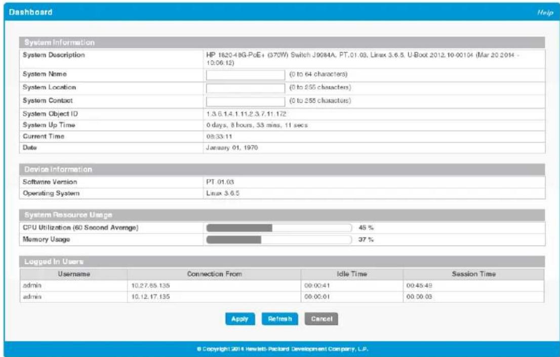 Dashboard Help System Information System Description HP 1820-49G-PoE+ (370W) Switch J9984A, PT.01.03, Linux 3.6.5, U-Boot 2012.10-00104 (Mar 20 2014 - 10:06:12) System Name (0 to 64 characters) System Location (0 to 255 characters) System Contact (0 to 255 characters) System Object ID 1.3.6.1.4.1.11.2.3.7.11.172 System Up Time 0 days, 8 hours, 33 mins, 11 secs Current Time 08:33:11 Date January 01, 1970 Device Information Software Version PT.01.03 Operating System Linux 3.6.5 System Resource Usage CPU Utilization (60 Second Average) 45 % Memory Usage 37 % Logged In Users Username Connection From Idle Time Session Time admin 10.27.55.135 00:00:41 00:45:49 admin 10.12.17.135 00:00:01 00:00:03 Apply Refresh Cancel © Copyright:2014 Hewlett-Packard Development Company, L.P.