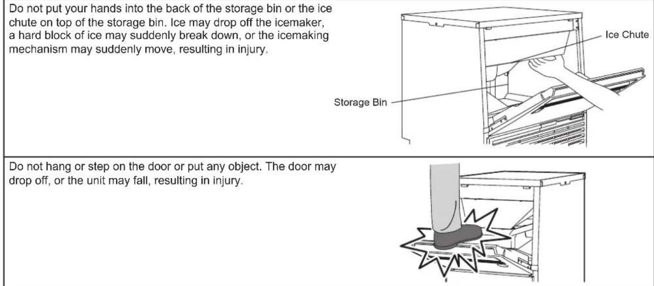 Do not put your hands into the back of the storage bin or the ice chute on top of the storage bin. Ice may drop off the icemaker, a hard block of ice may suddenly break down, or the icemaking mechanism may suddenly move, resulting in injury. Storage Bin Ice Chute Do not hang or step on the door or put any object. The door may drop off, or the unit may fall, resulting in injury.