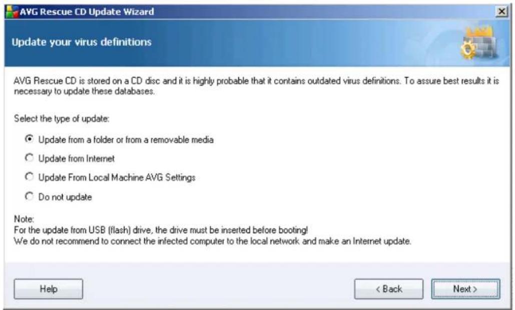 AVG Rescue CD Update Wizard Update your virus definitions AVG Rescue CD is stored on a CD disc and it is highly probable that it contains outdated virus definitions. To assure best results it is necessary to update these databases. Select the type of update: Update from a folder or from a removable media Update from Internet Update From Local Machine AVG Settings Do not update Note: For the update from USB (flash) drive, the drive must be inserted before booting! We do not recommend to connect the infected computer to the local network and make an Internet update. Help < Back Next >