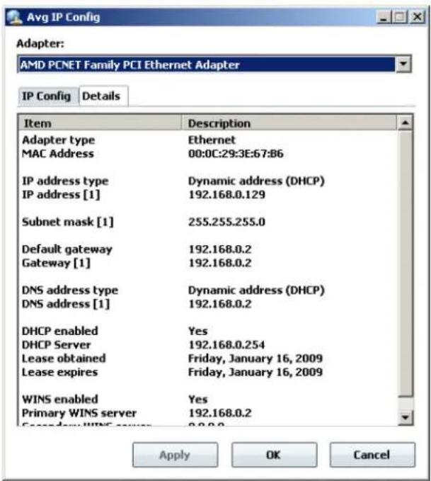 Avg IP Config Adapter: AMD PCNET Family PCI Ethernet Adapter IP Config Details Item Description Adapter type Ethernet MAC Address 00:0C:29:3E:67:B6 IP address type Dynamic address (DHCP) IP address [1] 192.168.0.129 Subnet mask [1] 255.255.255.0 Default gateway 192.168.0.2 Gateway [1] 192.168.0.2 DNS address type Dynamic address (DHCP) DNS address [1] 192.168.0.2 DHCP enabled Yes DHCP Server 192.168.0.254 Lease obtained Friday, January 16, 2009 Lease expires Friday, January 16, 2009 WINS enabled Yes Primary WINS server 192.168.0.2 Apply OK Cancel