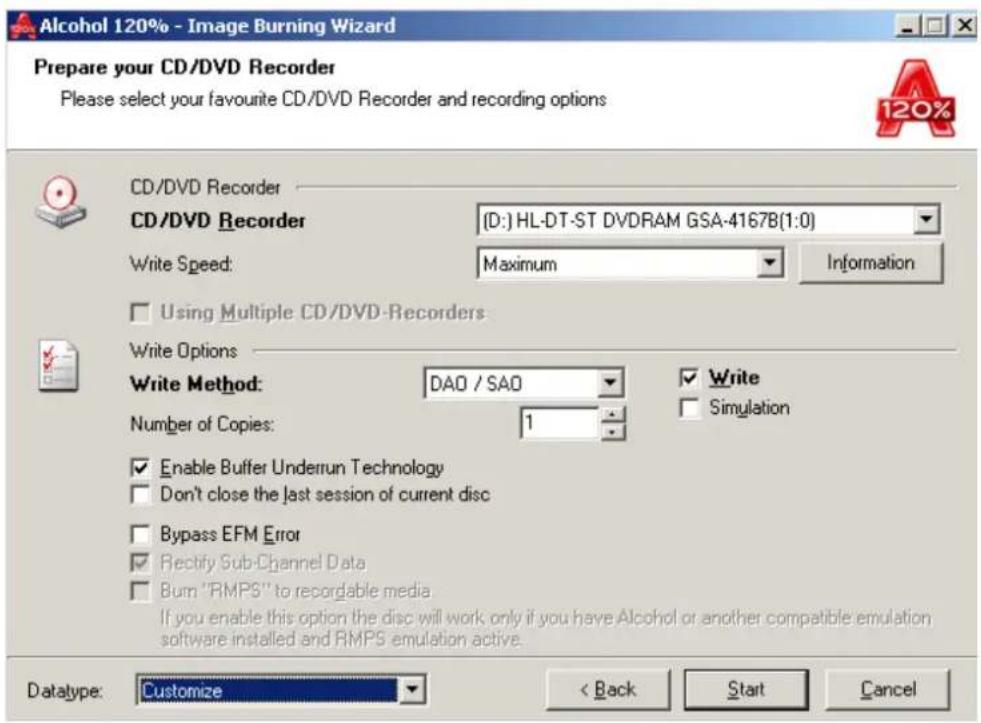 Alcohol 120% - Image Burning Wizard Prepare your CD/DVD Recorder Please select your favourite CD/DVD Recorder and recording options CD/DVD Recorder CD/DVD Recorder (D:) HL-DT-ST DVDRAM GSA-4167B(1:0) Write Speed: Maximum Information Using Multiple CD/DVD-Recorders Write Options Write Method: DAO / SAO ✓ Write ✓ Simulation Number of Copies: 1 ✓ Enable Buffer Underrun Technology ✓ Don't close the last session of current disc ✓ Bypass EFM Error ✓ Rectify Sub-Channel Data ✓ Burn "RMPS" to recordable media If you enable this option the disc will work only if you have Alcohol or another compatible emulation software installed and RMPS emulation active. Datatype: Customize < Back Start Cancel